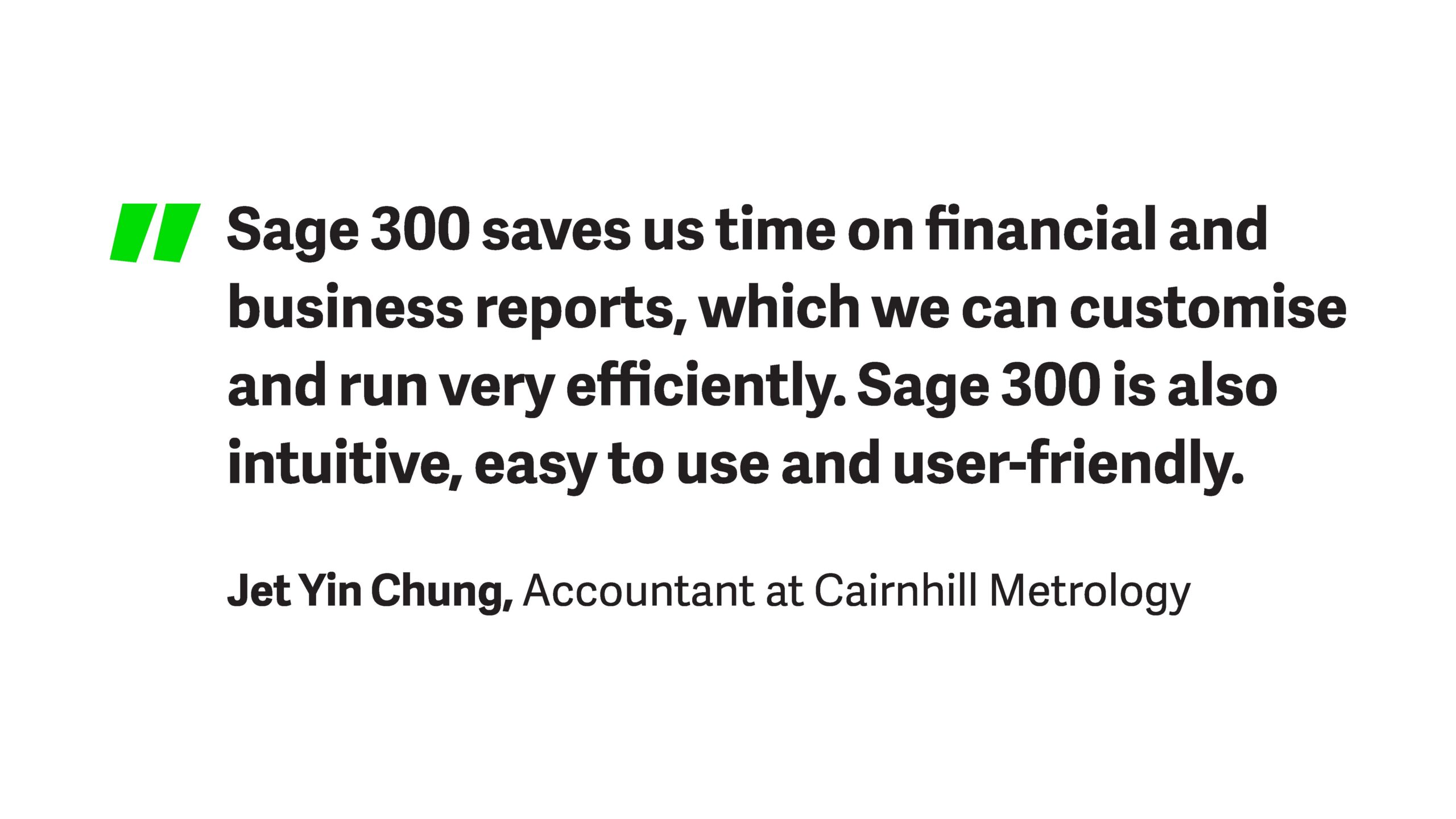 Quote from Jet Yin Chung, an accountant at Cairnhill Metrology which states "Sage 300 saves us time on financial and business reports, which we can customise and run very efficiently. Sage 300 is also intuitive, easy to use and user friendly".